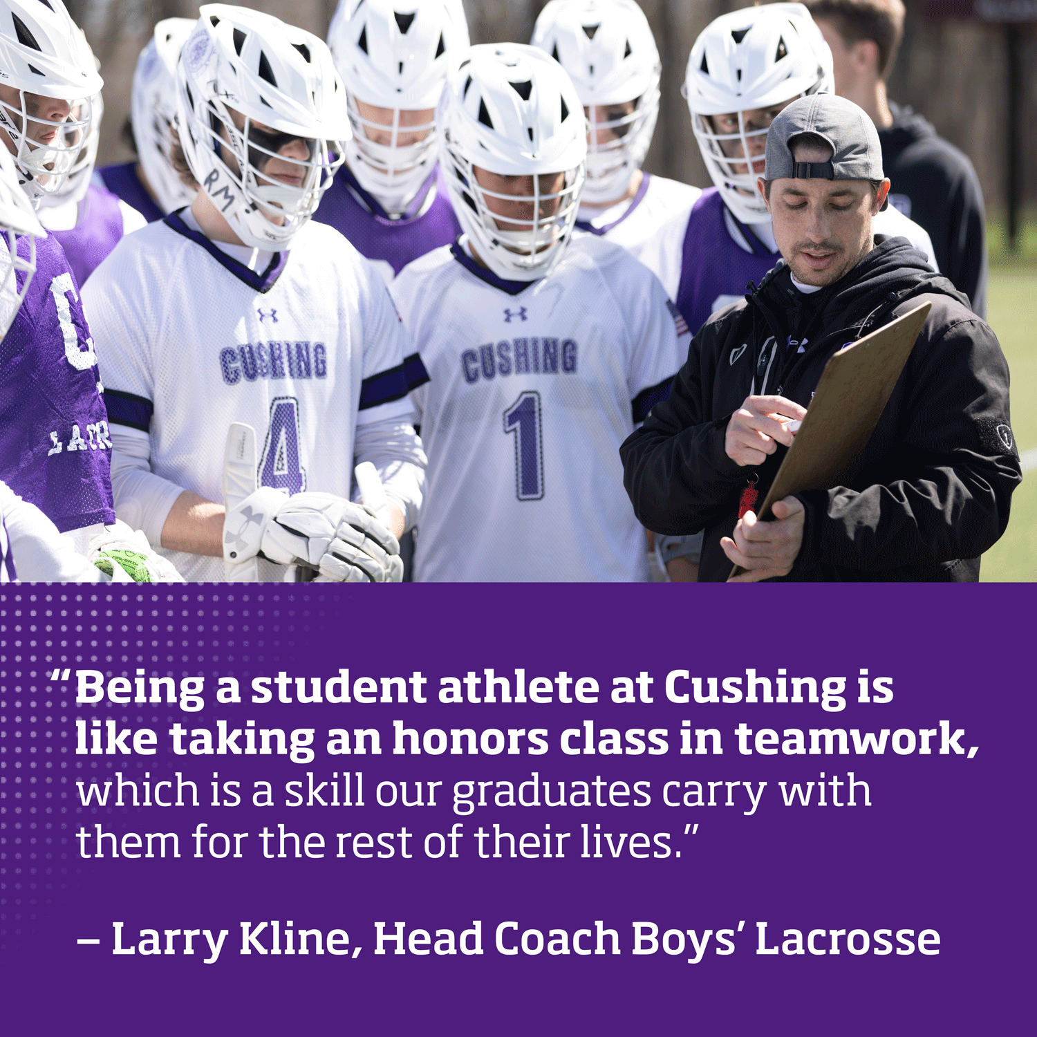 "Being a student athlete at Cushing is like taking an honors class in teamwork, which is a skill our graduates will carry with them for the rest of their lives." Larry Kline, Head Coach Boys' Lacrosse